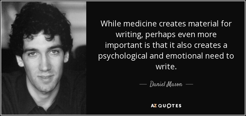 While medicine creates material for writing, perhaps even more important is that it also creates a psychological and emotional need to write. - Daniel Mason