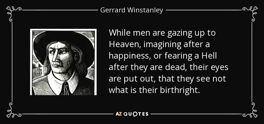 While men are gazing up to Heaven, imagining after a happiness, or fearing a Hell after they are dead, their eyes are put out, that they see not what is their birthright. - Gerrard Winstanley