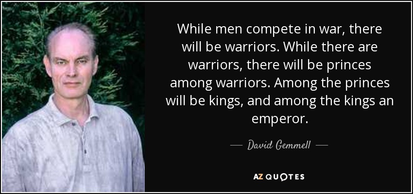 While men compete in war, there will be warriors. While there are warriors, there will be princes among warriors. Among the princes will be kings, and among the kings an emperor. - David Gemmell