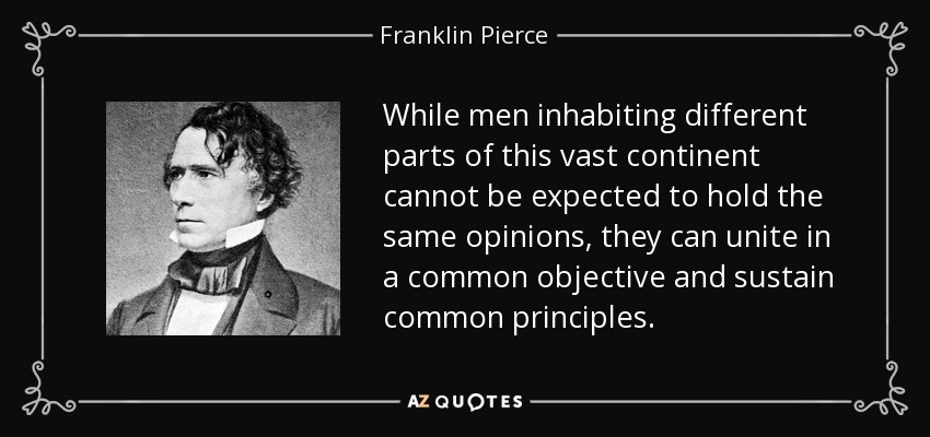 While men inhabiting different parts of this vast continent cannot be expected to hold the same opinions, they can unite in a common objective and sustain common principles. - Franklin Pierce