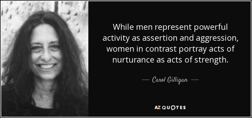 While men represent powerful activity as assertion and aggression, women in contrast portray acts of nurturance as acts of strength. - Carol Gilligan