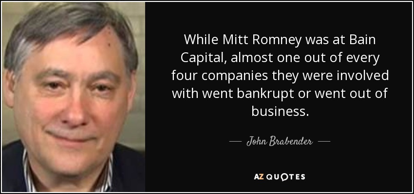 While Mitt Romney was at Bain Capital, almost one out of every four companies they were involved with went bankrupt or went out of business. - John Brabender