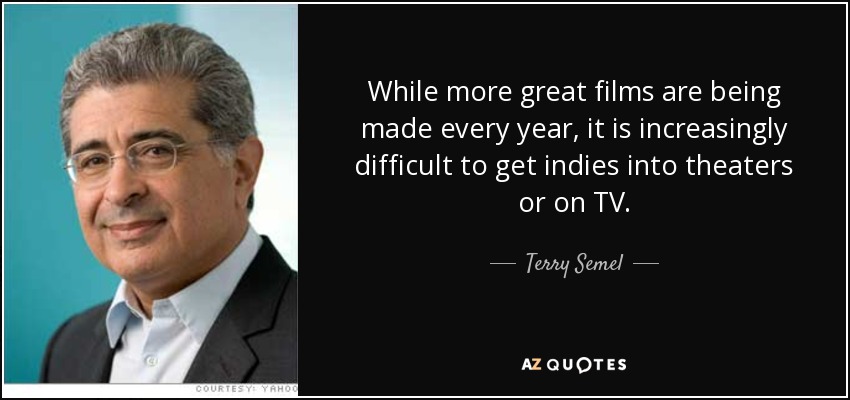 While more great films are being made every year, it is increasingly difficult to get indies into theaters or on TV. - Terry Semel
