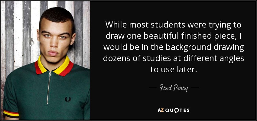 While most students were trying to draw one beautiful finished piece, I would be in the background drawing dozens of studies at different angles to use later. - Fred Perry