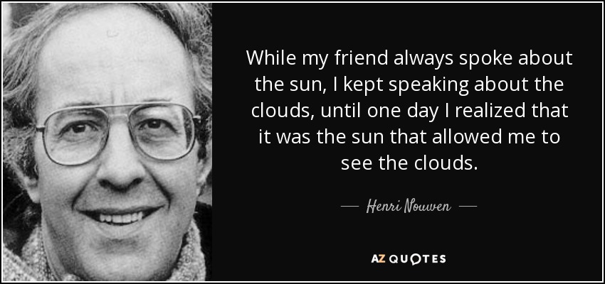 While my friend always spoke about the sun, I kept speaking about the clouds, until one day I realized that it was the sun that allowed me to see the clouds. - Henri Nouwen