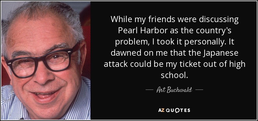 While my friends were discussing Pearl Harbor as the country's problem, I took it personally. It dawned on me that the Japanese attack could be my ticket out of high school. - Art Buchwald