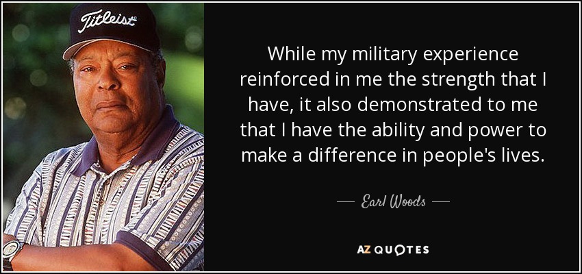 While my military experience reinforced in me the strength that I have, it also demonstrated to me that I have the ability and power to make a difference in people's lives. - Earl Woods