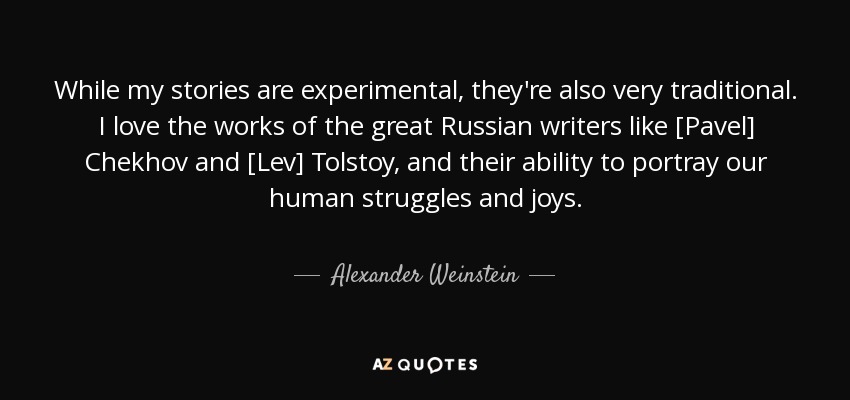 While my stories are experimental, they're also very traditional. I love the works of the great Russian writers like [Pavel] Chekhov and [Lev] Tolstoy, and their ability to portray our human struggles and joys. - Alexander Weinstein