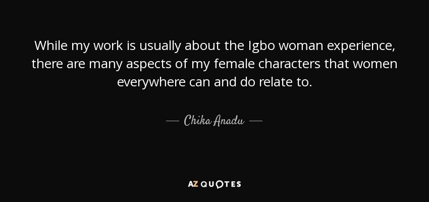 While my work is usually about the Igbo woman experience, there are many aspects of my female characters that women everywhere can and do relate to. - Chika Anadu