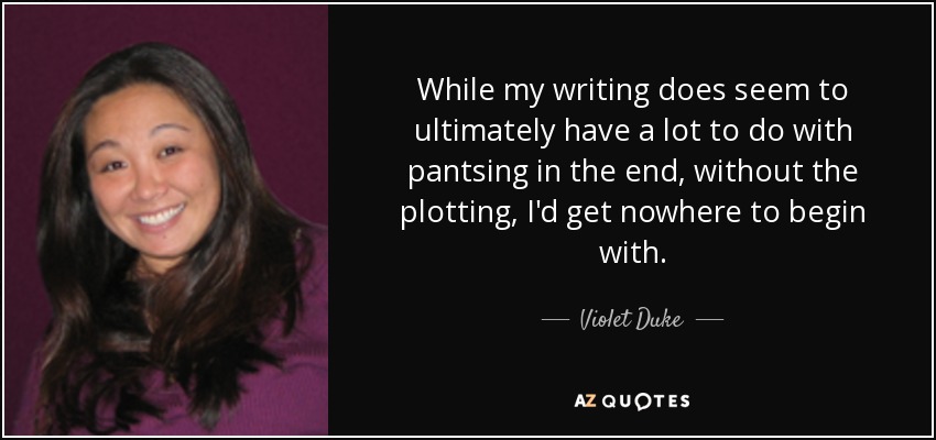 While my writing does seem to ultimately have a lot to do with pantsing in the end, without the plotting, I'd get nowhere to begin with. - Violet Duke