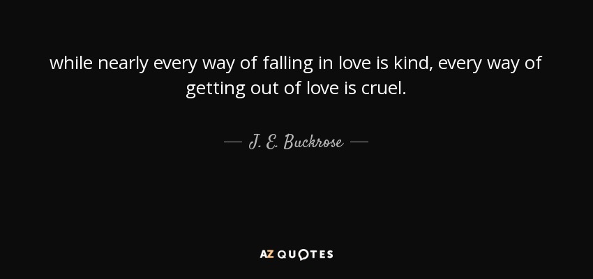 while nearly every way of falling in love is kind, every way of getting out of love is cruel. - J. E. Buckrose