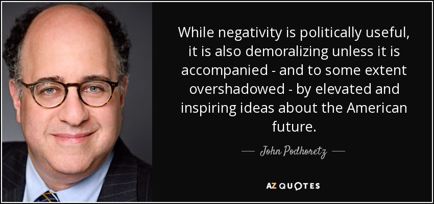 While negativity is politically useful, it is also demoralizing unless it is accompanied - and to some extent overshadowed - by elevated and inspiring ideas about the American future. - John Podhoretz