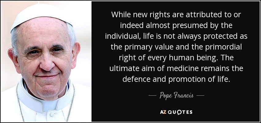While new rights are attributed to or indeed almost presumed by the individual, life is not always protected as the primary value and the primordial right of every human being. The ultimate aim of medicine remains the defence and promotion of life. - Pope Francis