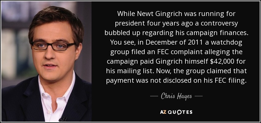 While Newt Gingrich was running for president four years ago a controversy bubbled up regarding his campaign finances. You see, in December of 2011 a watchdog group filed an FEC complaint alleging the campaign paid Gingrich himself $42,000 for his mailing list. Now, the group claimed that payment was not disclosed on his FEC filing. - Chris Hayes