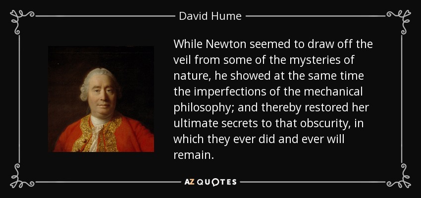 While Newton seemed to draw off the veil from some of the mysteries of nature, he showed at the same time the imperfections of the mechanical philosophy; and thereby restored her ultimate secrets to that obscurity, in which they ever did and ever will remain. - David Hume