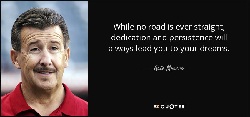 While no road is ever straight, dedication and persistence will always lead you to your dreams. - Arte Moreno