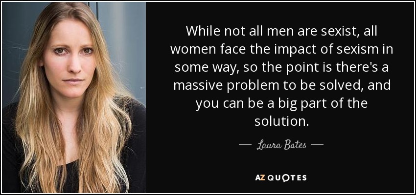 While not all men are sexist, all women face the impact of sexism in some way, so the point is there's a massive problem to be solved, and you can be a big part of the solution. - Laura Bates