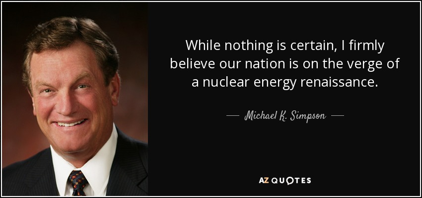 While nothing is certain, I firmly believe our nation is on the verge of a nuclear energy renaissance. - Michael K. Simpson