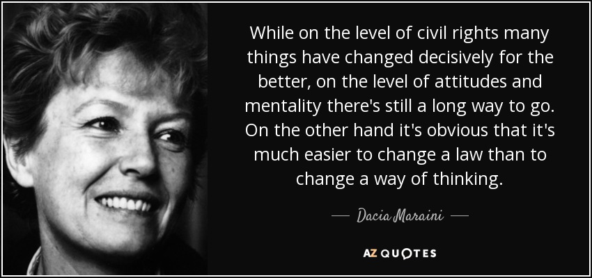 While on the level of civil rights many things have changed decisively for the better, on the level of attitudes and mentality there's still a long way to go. On the other hand it's obvious that it's much easier to change a law than to change a way of thinking. - Dacia Maraini