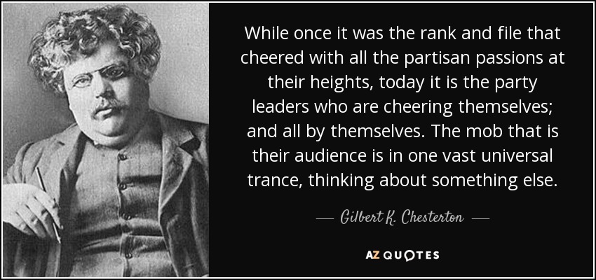 While once it was the rank and file that cheered with all the partisan passions at their heights, today it is the party leaders who are cheering themselves; and all by themselves. The mob that is their audience is in one vast universal trance, thinking about something else. - Gilbert K. Chesterton