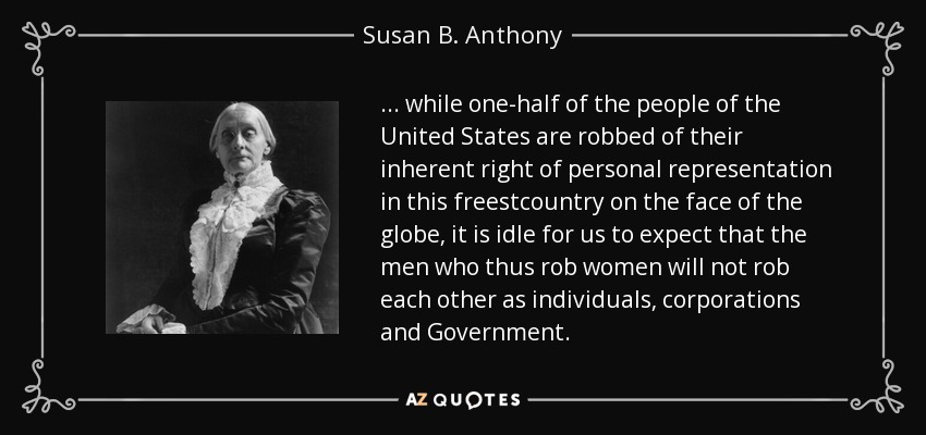 ... while one-half of the people of the United States are robbed of their inherent right of personal representation in this freestcountry on the face of the globe, it is idle for us to expect that the men who thus rob women will not rob each other as individuals, corporations and Government. - Susan B. Anthony