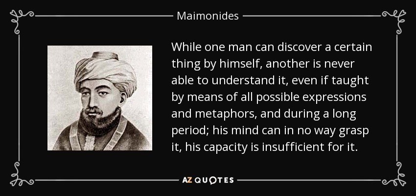 While one man can discover a certain thing by himself, another is never able to understand it, even if taught by means of all possible expressions and metaphors, and during a long period; his mind can in no way grasp it, his capacity is insufficient for it. - Maimonides