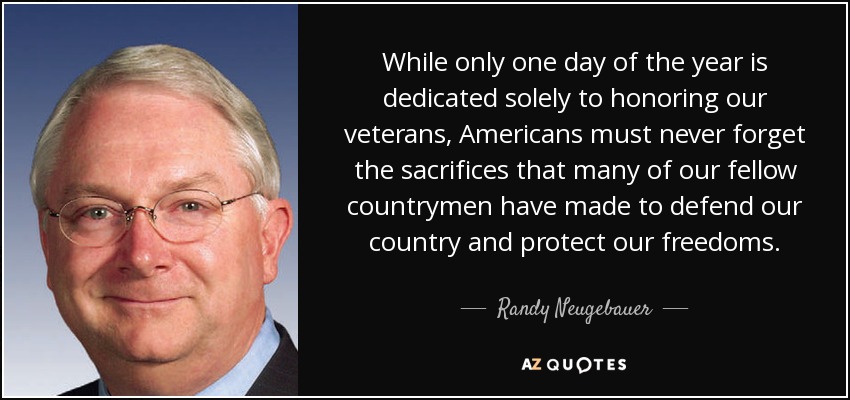 While only one day of the year is dedicated solely to honoring our veterans, Americans must never forget the sacrifices that many of our fellow countrymen have made to defend our country and protect our freedoms. - Randy Neugebauer