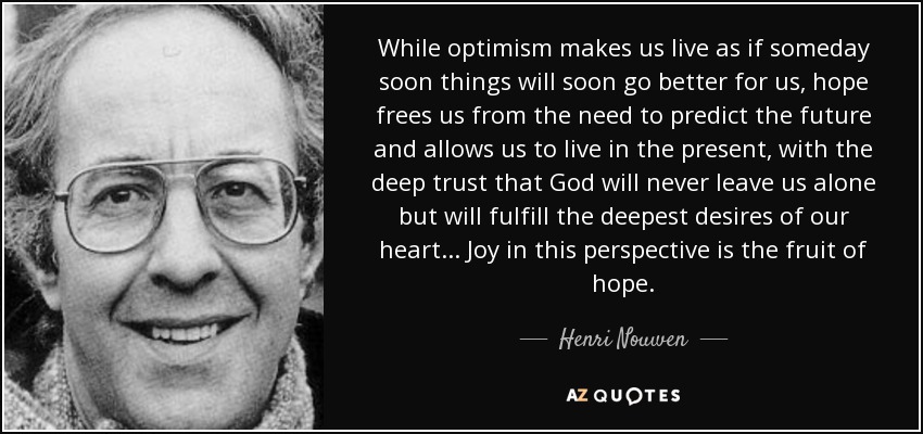 While optimism makes us live as if someday soon things will soon go better for us, hope frees us from the need to predict the future and allows us to live in the present, with the deep trust that God will never leave us alone but will fulfill the deepest desires of our heart... Joy in this perspective is the fruit of hope. - Henri Nouwen