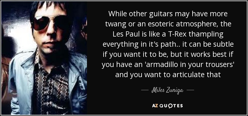 While other guitars may have more twang or an esoteric atmosphere, the Les Paul is like a T-Rex thampling everything in it's path .. it can be subtle if you want it to be, but it works best if you have an 'armadillo in your trousers' and you want to articulate that - Miles Zuniga