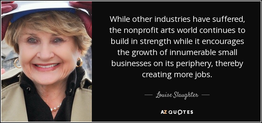While other industries have suffered, the nonprofit arts world continues to build in strength while it encourages the growth of innumerable small businesses on its periphery, thereby creating more jobs. - Louise Slaughter