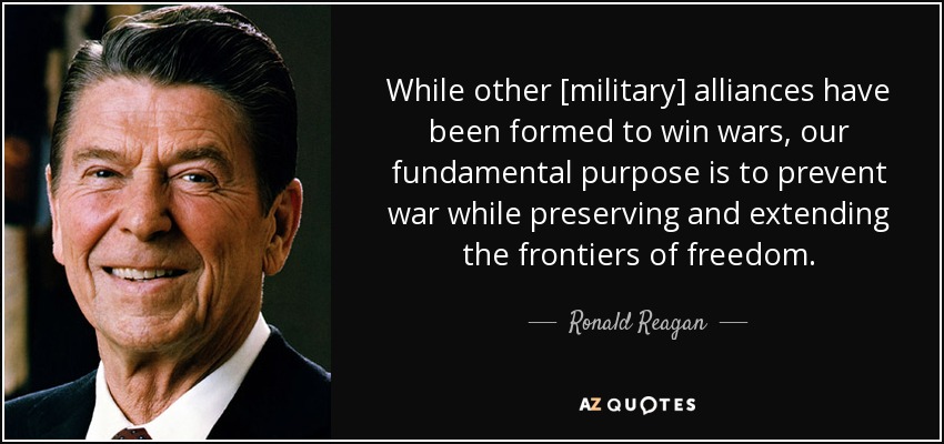 While other [military] alliances have been formed to win wars, our fundamental purpose is to prevent war while preserving and extending the frontiers of freedom. - Ronald Reagan