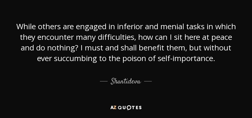 While others are engaged in inferior and menial tasks in which they encounter many difficulties, how can I sit here at peace and do nothing? I must and shall benefit them, but without ever succumbing to the poison of self-importance. - Shantideva