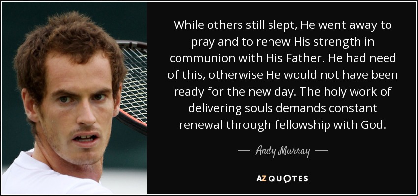 While others still slept, He went away to pray and to renew His strength in communion with His Father. He had need of this, otherwise He would not have been ready for the new day. The holy work of delivering souls demands constant renewal through fellowship with God. - Andy Murray