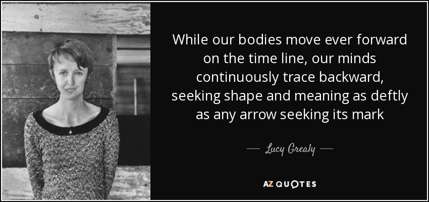 While our bodies move ever forward on the time line, our minds continuously trace backward, seeking shape and meaning as deftly as any arrow seeking its mark - Lucy Grealy
