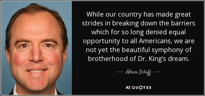 While our country has made great strides in breaking down the barriers which for so long denied equal opportunity to all Americans, we are not yet the beautiful symphony of brotherhood of Dr. King's dream. - Adam Schiff