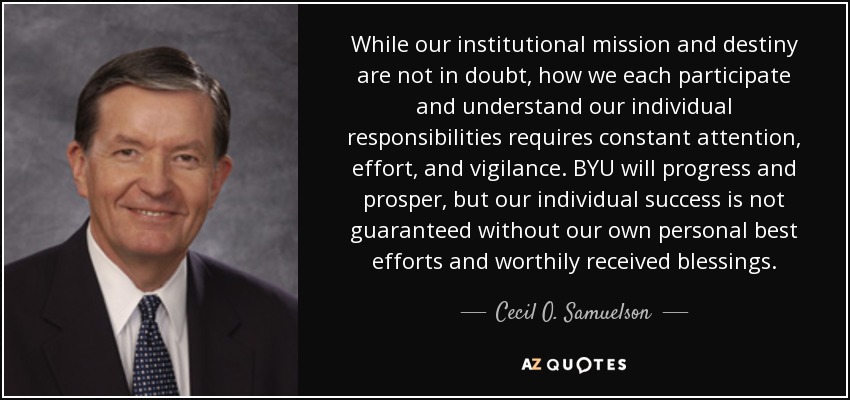 While our institutional mission and destiny are not in doubt, how we each participate and understand our individual responsibilities requires constant attention, effort, and vigilance. BYU will progress and prosper, but our individual success is not guaranteed without our own personal best efforts and worthily received blessings. - Cecil O. Samuelson