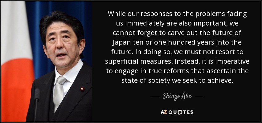 While our responses to the problems facing us immediately are also important, we cannot forget to carve out the future of Japan ten or one hundred years into the future. In doing so, we must not resort to superficial measures. Instead, it is imperative to engage in true reforms that ascertain the state of society we seek to achieve. - Shinzo Abe