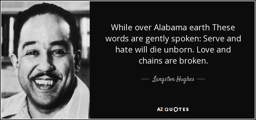 While over Alabama earth These words are gently spoken: Serve and hate will die unborn. Love and chains are broken. - Langston Hughes