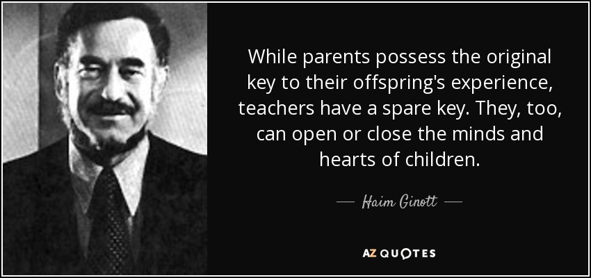 While parents possess the original key to their offspring's experience, teachers have a spare key. They, too, can open or close the minds and hearts of children. - Haim Ginott