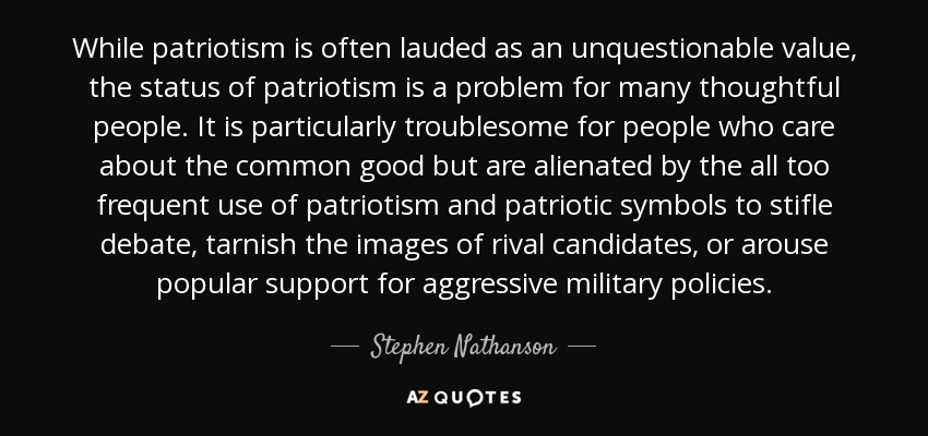 While patriotism is often lauded as an unquestionable value, the status of patriotism is a problem for many thoughtful people. It is particularly troublesome for people who care about the common good but are alienated by the all too frequent use of patriotism and patriotic symbols to stifle debate, tarnish the images of rival candidates, or arouse popular support for aggressive military policies. - Stephen Nathanson