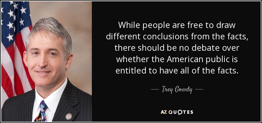 While people are free to draw different conclusions from the facts, there should be no debate over whether the American public is entitled to have all of the facts. - Trey Gowdy