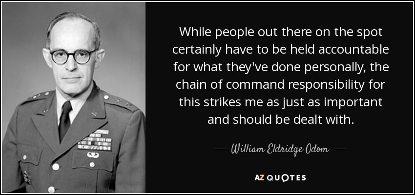 While people out there on the spot certainly have to be held accountable for what they've done personally, the chain of command responsibility for this strikes me as just as important and should be dealt with. - William Eldridge Odom