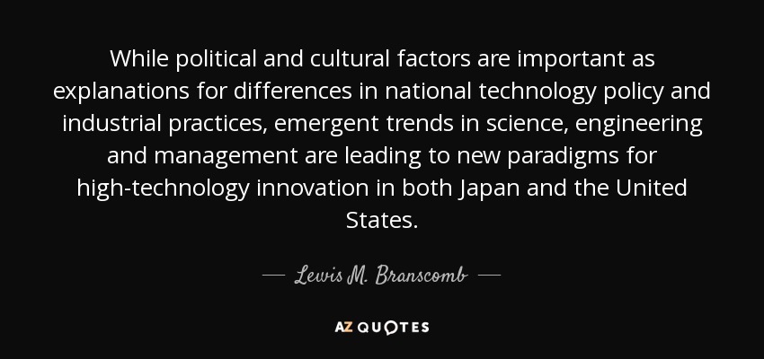 While political and cultural factors are important as explanations for differences in national technology policy and industrial practices, emergent trends in science, engineering and management are leading to new paradigms for high-technology innovation in both Japan and the United States. - Lewis M. Branscomb