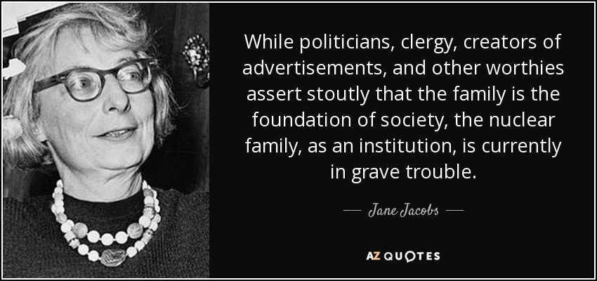 While politicians, clergy, creators of advertisements, and other worthies assert stoutly that the family is the foundation of society, the nuclear family, as an institution, is currently in grave trouble. - Jane Jacobs