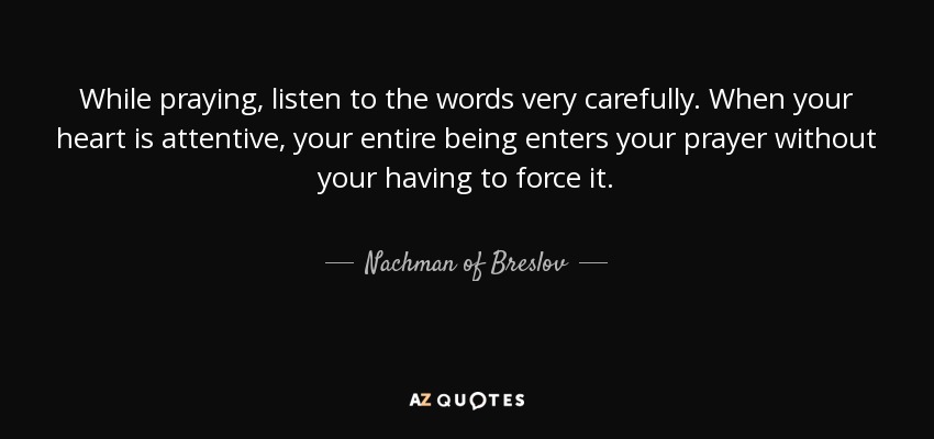 While praying, listen to the words very carefully. When your heart is attentive, your entire being enters your prayer without your having to force it. - Nachman of Breslov