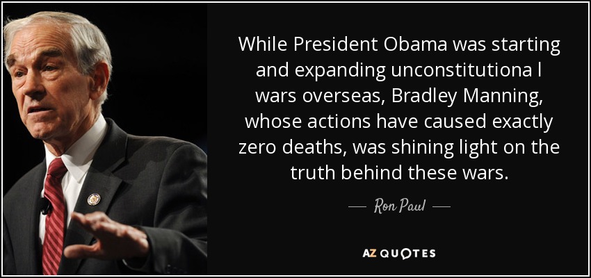 While President Obama was starting and expanding unconstitutiona l wars overseas, Bradley Manning, whose actions have caused exactly zero deaths, was shining light on the truth behind these wars. - Ron Paul