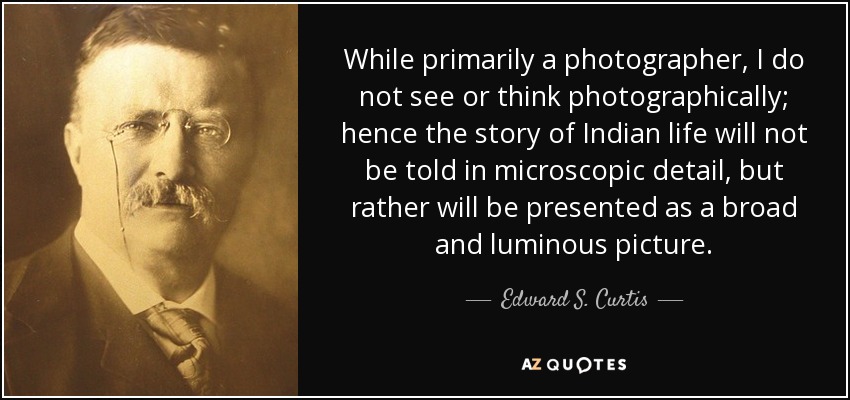 While primarily a photographer, I do not see or think photographically; hence the story of Indian life will not be told in microscopic detail, but rather will be presented as a broad and luminous picture. - Edward S. Curtis
