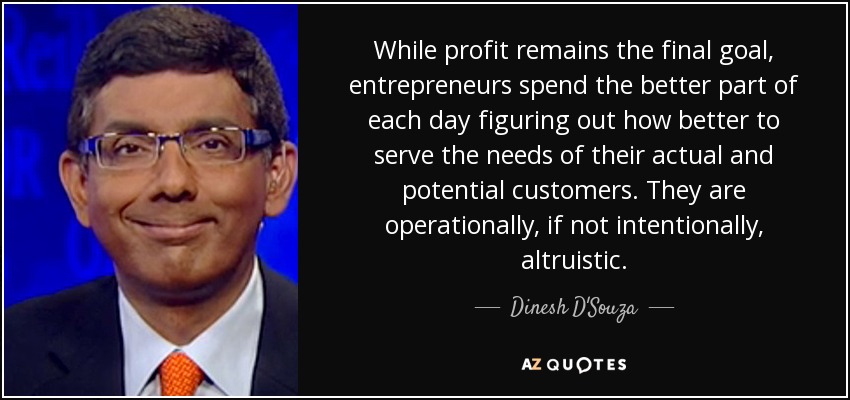 While profit remains the final goal, entrepreneurs spend the better part of each day figuring out how better to serve the needs of their actual and potential customers. They are operationally, if not intentionally, altruistic. - Dinesh D'Souza