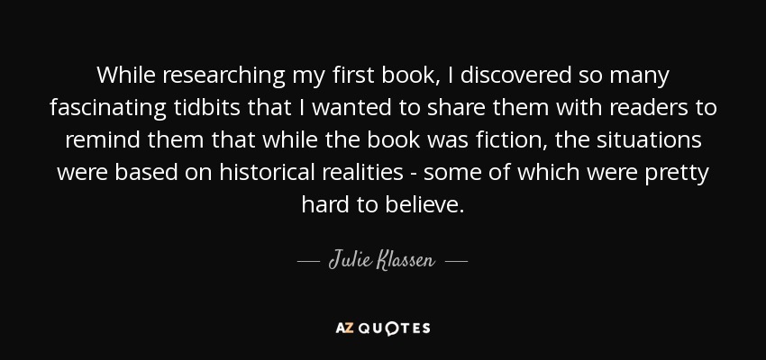 While researching my first book, I discovered so many fascinating tidbits that I wanted to share them with readers to remind them that while the book was fiction, the situations were based on historical realities - some of which were pretty hard to believe. - Julie Klassen