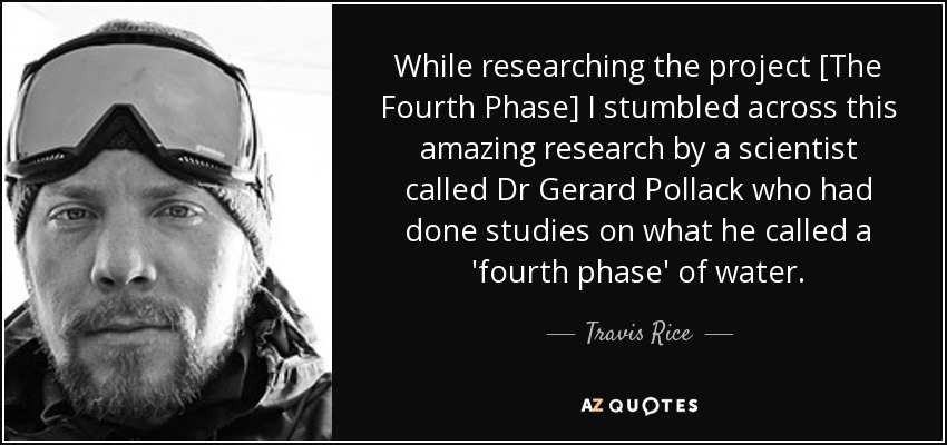While researching the project [The Fourth Phase] I stumbled across this amazing research by a scientist called Dr Gerard Pollack who had done studies on what he called a 'fourth phase' of water. - Travis Rice